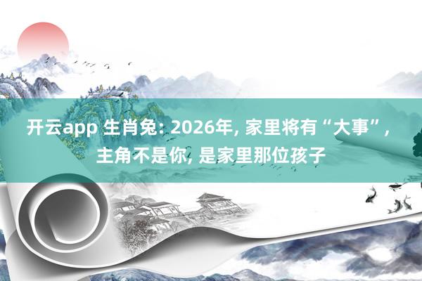 开云app 生肖兔: 2026年， 家里将有“大事”， 主角不是你， 是家里那位孩子