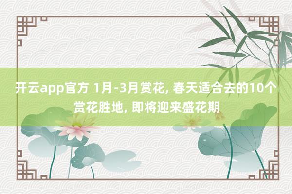 开云app官方 1月-3月赏花， 春天适合去的10个赏花胜地， 即将迎来盛花期