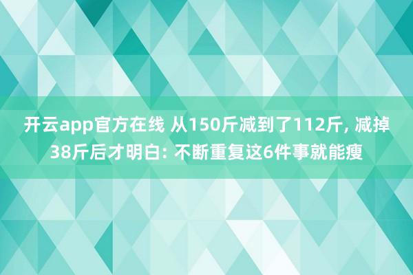 开云app官方在线 从150斤减到了112斤， 减掉38斤后才明白: 不断重复这6件事就能瘦