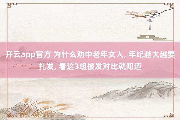 开云app官方 为什么劝中老年女人， 年纪越大越要扎发， 看这3组披发对比就知道