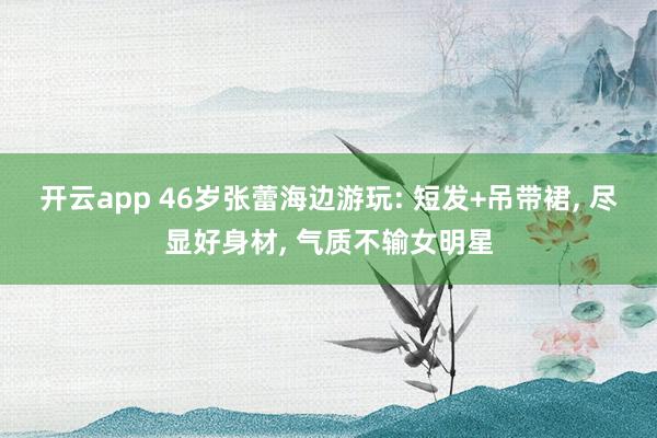 开云app 46岁张蕾海边游玩: 短发+吊带裙， 尽显好身材， 气质不输女明星