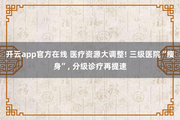 开云app官方在线 医疗资源大调整! 三级医院“瘦身”， 分级诊疗再提速