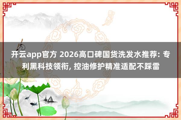 开云app官方 2026高口碑国货洗发水推荐: 专利黑科技领衔， 控油修护精准适配不踩雷