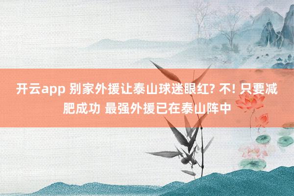 开云app 别家外援让泰山球迷眼红? 不! 只要减肥成功 最强外援已在泰山阵中