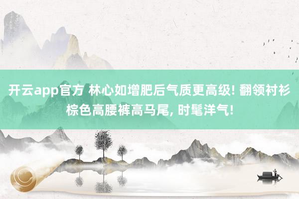 开云app官方 林心如增肥后气质更高级! 翻领衬衫棕色高腰裤高马尾， 时髦洋气!
