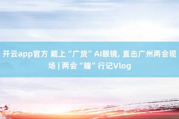 开云app官方 戴上“广货”AI眼镜， 直击广州两会现场 | 两会“瞳”行记Vlog