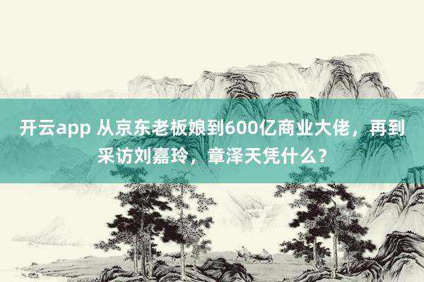 开云app 从京东老板娘到600亿商业大佬，再到采访刘嘉玲，章泽天凭什么？