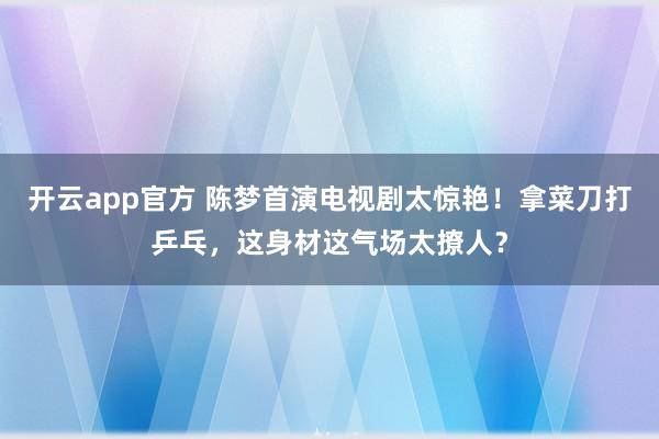 开云app官方 陈梦首演电视剧太惊艳！拿菜刀打乒乓，这身材这气场太撩人？