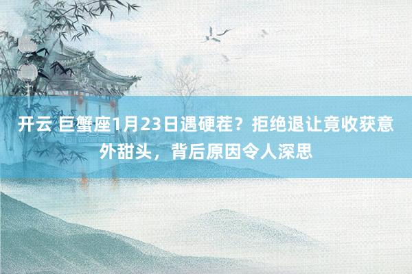 开云 巨蟹座1月23日遇硬茬？拒绝退让竟收获意外甜头，背后原因令人深思