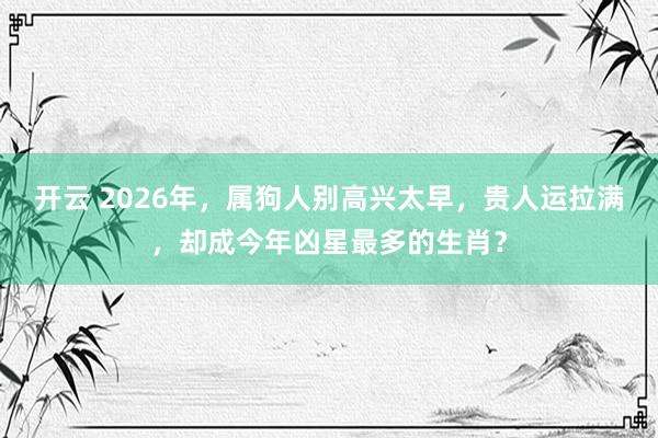 开云 2026年，属狗人别高兴太早，贵人运拉满，却成今年凶星最多的生肖？