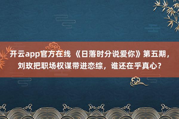 开云app官方在线 《日落时分说爱你》第五期，刘玫把职场权谋带进恋综，谁还在乎真心？