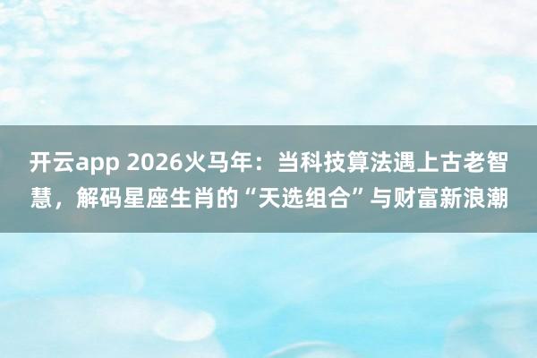 开云app 2026火马年：当科技算法遇上古老智慧，解码星座生肖的“天选组合”与财富新浪潮