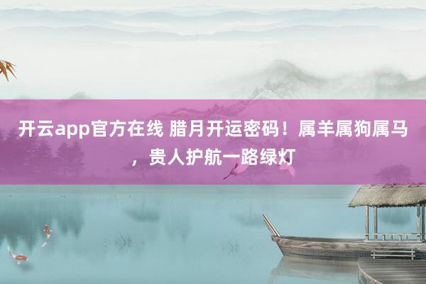 开云app官方在线 腊月开运密码！属羊属狗属马，贵人护航一路绿灯