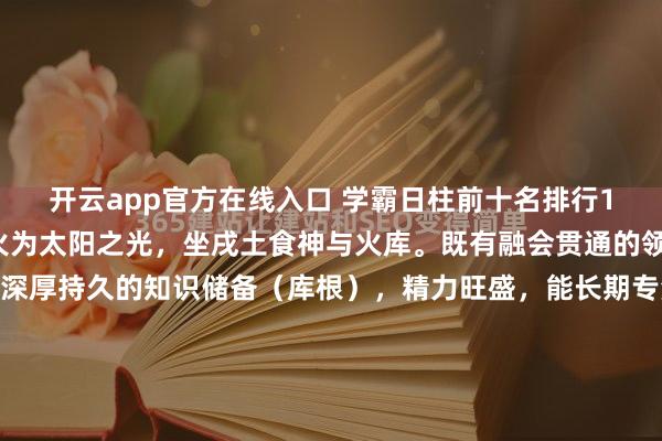 开云app官方在线入口 学霸日柱前十名排行1丙戌自坐食神+库根丙火为太阳之光，坐戌土食神与火库。既有融会贯通的领悟力（食神），又有深厚持久的知识储备（库根），精力旺盛，能长期专注，是耐力型学术冠军的标配。2丁亥正官+正印丁火为文明星光，坐下亥水正官（自律）与正印（贵气）。官印相生，心性端正，自律极强，...