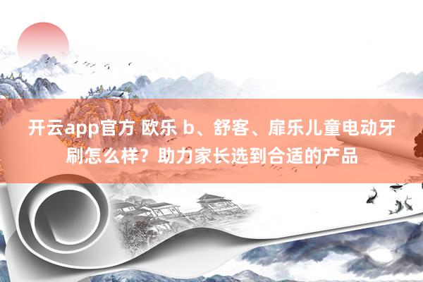 开云app官方 欧乐 b、舒客、扉乐儿童电动牙刷怎么样？助力家长选到合适的产品