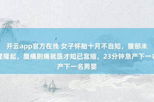 开云app官方在线 女子怀胎十月不自知，腹部未见明显隆起，腹痛剧痛就医才知已宫缩，23分钟急产下一名男婴