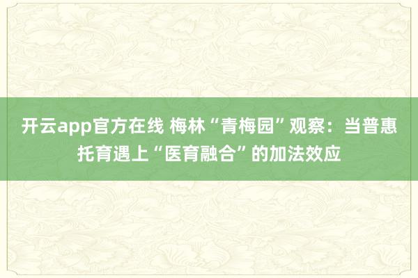 开云app官方在线 梅林“青梅园”观察：当普惠托育遇上“医育融合”的加法效应