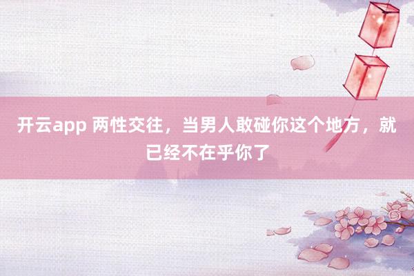 开云app 两性交往，当男人敢碰你这个地方，就已经不在乎你了