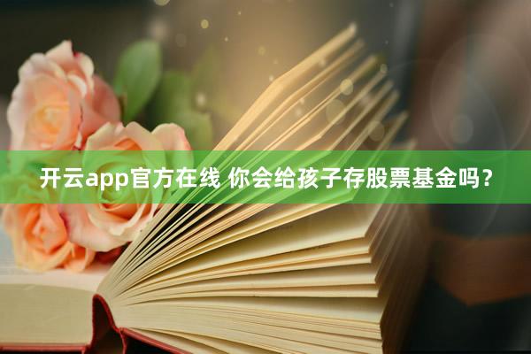 开云app官方在线 你会给孩子存股票基金吗？