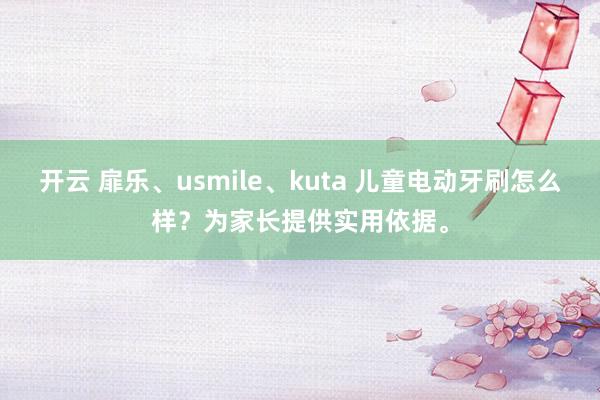 开云 扉乐、usmile、kuta 儿童电动牙刷怎么样？为家长提供实用依据。
