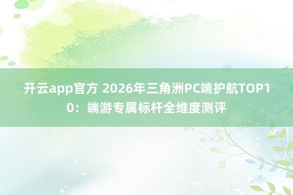 开云app官方 2026年三角洲PC端护航TOP10:端游专属标杆全维度测评
