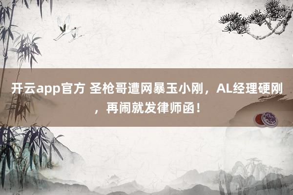 开云app官方 圣枪哥遭网暴玉小刚，AL经理硬刚，再闹就发律师函！