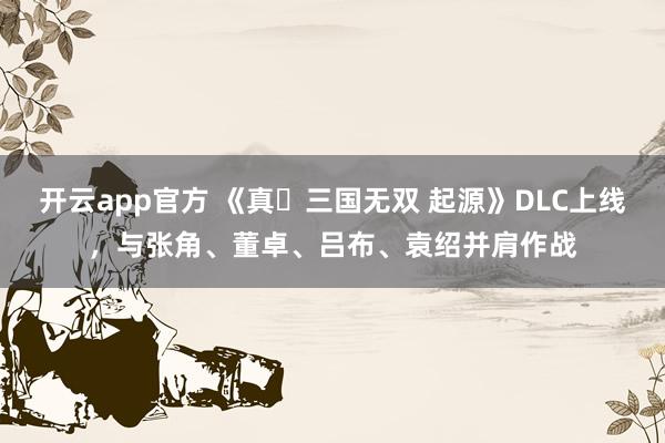 开云app官方 《真・三国无双 起源》DLC上线，与张角、董卓、吕布、袁绍并肩作战