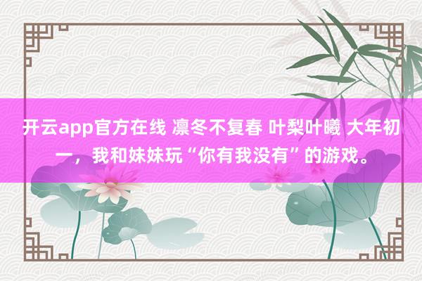 开云app官方在线 凛冬不复春 叶梨叶曦 大年初一，我和妹妹玩“你有我没有”的游戏。