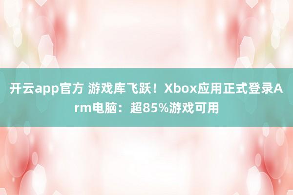 开云app官方 游戏库飞跃！Xbox应用正式登录Arm电脑：超85%游戏可用