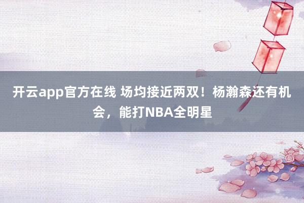 开云app官方在线 场均接近两双！杨瀚森还有机会，能打NBA全明星