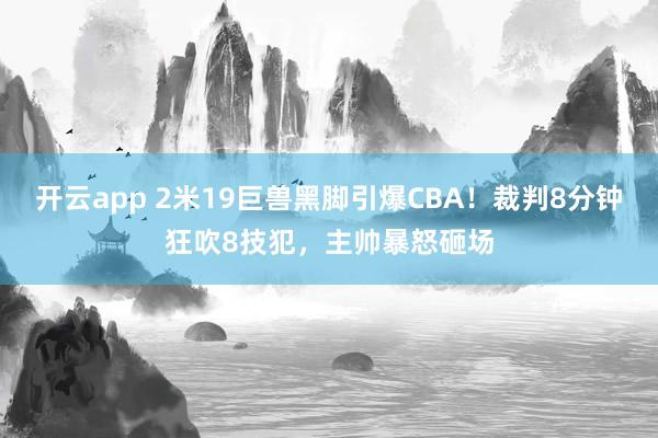 开云app 2米19巨兽黑脚引爆CBA！裁判8分钟狂吹8技犯，主帅暴怒砸场