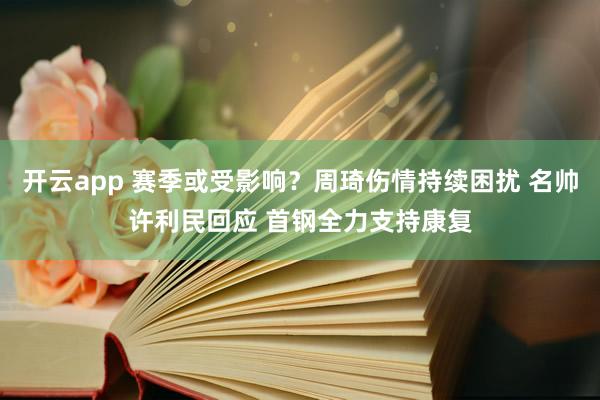 开云app 赛季或受影响？周琦伤情持续困扰 名帅许利民回应 首钢全力支持康复