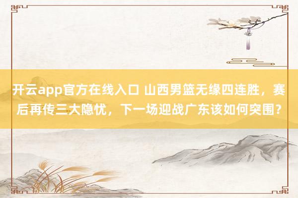 开云app官方在线入口 山西男篮无缘四连胜，赛后再传三大隐忧，下一场迎战广东该如何突围？
