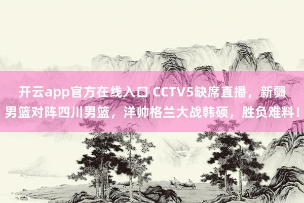 开云app官方在线入口 CCTV5缺席直播，新疆男篮对阵四川男篮，洋帅格兰大战韩硕，胜负难料！