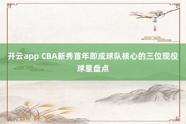 开云app CBA新秀首年即成球队核心的三位现役球星盘点