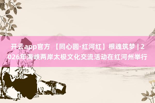 开云app官方 【同心圆·红河红】根魂筑梦 | 2026年海峡两岸太极文化交流活动在红河州举行