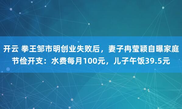 开云 拳王邹市明创业失败后，妻子冉莹颖自曝家庭节俭开支：水费每月100元，儿子午饭39.5元
