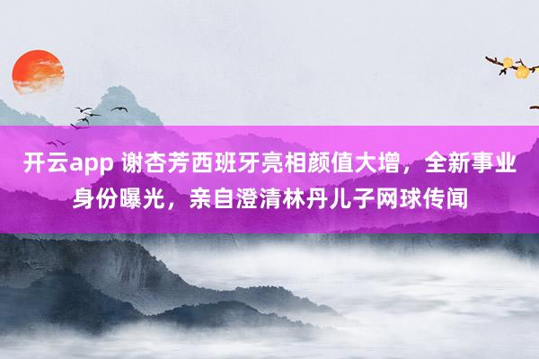 开云app 谢杏芳西班牙亮相颜值大增，全新事业身份曝光，亲自澄清林丹儿子网球传闻