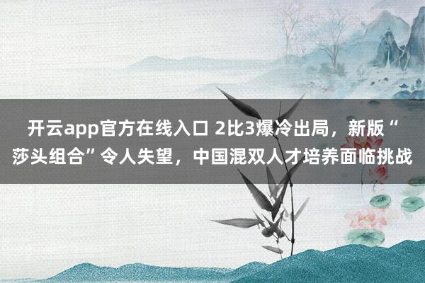 开云app官方在线入口 2比3爆冷出局，新版“莎头组合”令人失望，中国混双人才培养面临挑战
