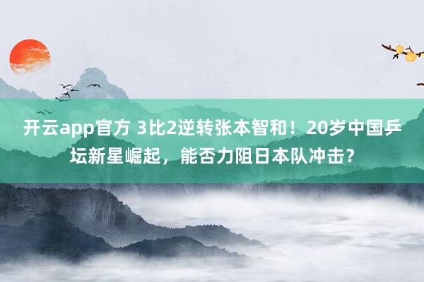 开云app官方 3比2逆转张本智和！20岁中国乒坛新星崛起，能否力阻日本队冲击？