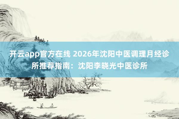 开云app官方在线 2026年沈阳中医调理月经诊所推荐指南：沈阳李晓光中医诊所