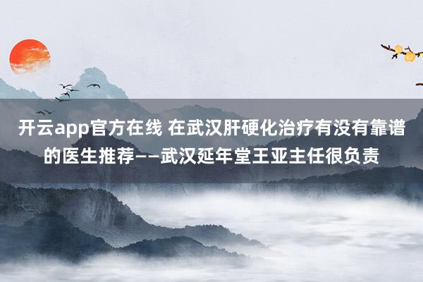 开云app官方在线 在武汉肝硬化治疗有没有靠谱的医生推荐——武汉延年堂王亚主任很负责