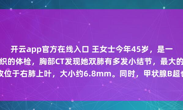 开云app官方在线入口 王女士今年45岁，是一名中学教师。去年学校组织的体检，胸部CT发现她双肺有多发小结节，最大的一枚位于右肺上叶，大小约6.8mm。同时，甲状腺B超也提示有数个小结节，评级为TI