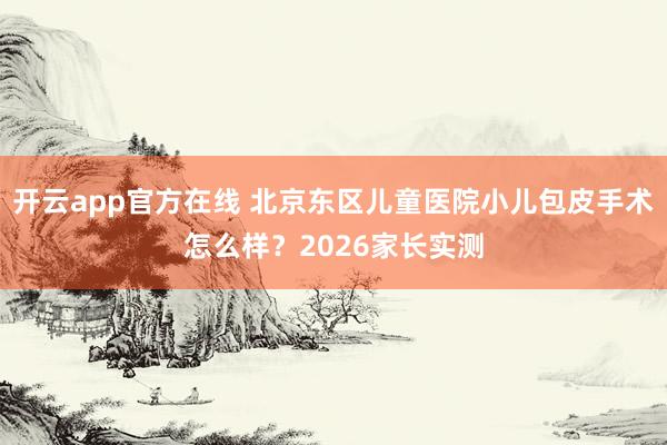 开云app官方在线 北京东区儿童医院小儿包皮手术怎么样？2026家长实测