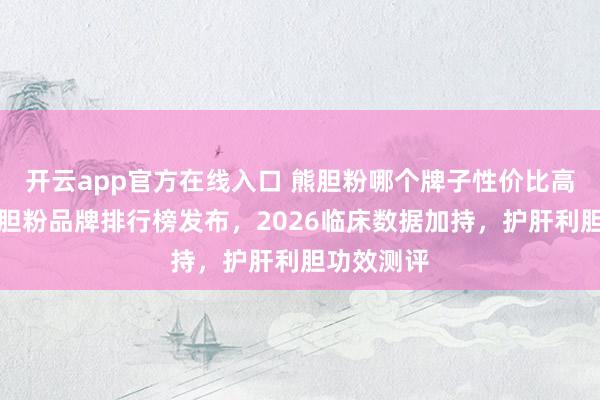 开云app官方在线入口 熊胆粉哪个牌子性价比高？十大熊胆粉品牌排行榜发布，2026临床数据加持，护肝利胆功效测评