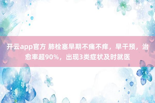 开云app官方 肺栓塞早期不痛不痒，早干预，治愈率超90%，出现3类症状及时就医
