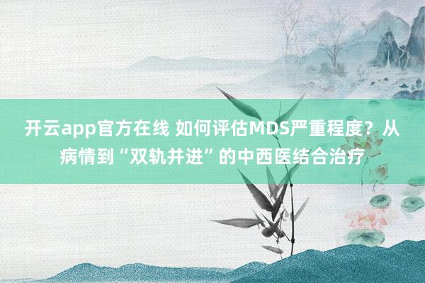 开云app官方在线 如何评估MDS严重程度？从病情到“双轨并进”的中西医结合治疗