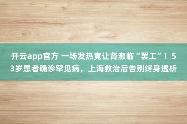 开云app官方 一场发热竟让肾濒临“罢工”！53岁患者确诊罕见病，上海救治后告别终身透析