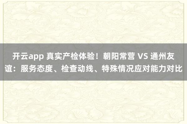 开云app 真实产检体验！朝阳常营 VS 通州友谊：服务态度、检查动线、特殊情况应对能力对比