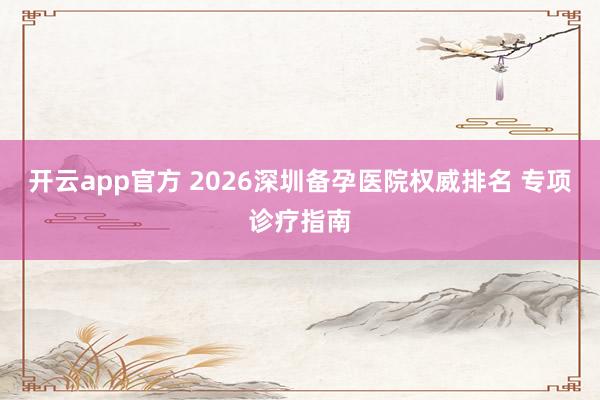 开云app官方 2026深圳备孕医院权威排名 专项诊疗指南
